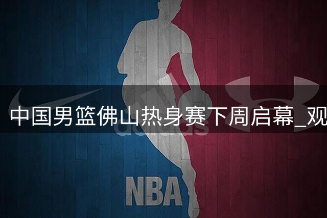 中国男篮佛山热身赛下周启幕 观赛优惠同步放送