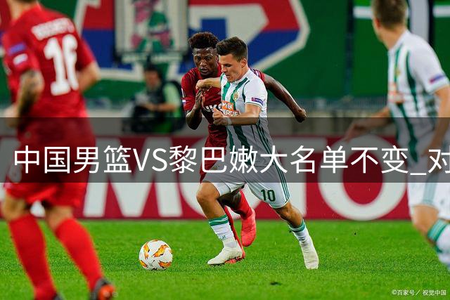 中国男篮VS黎巴嫩大名单不变 对手锋线实力较强+有归化球员