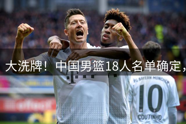 大洗牌！中国男篮18人名单确定，3人离队，并有一人即将回归