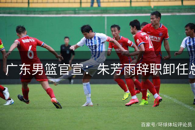 广东男篮官宣：朱芳雨辞职卸任总经理 出任历史首位“荣誉顾问”