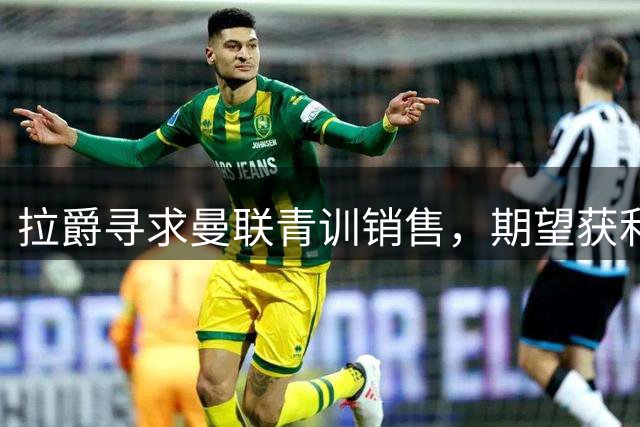 拉爵寻求曼联青训销售，期望获利5000万以对抗竞争对手