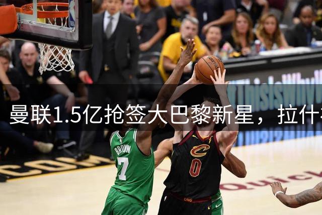 曼联1.5亿抢签大巴黎新星，拉什福德恐失位置