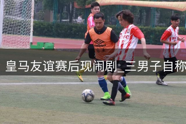 皇马友谊赛后现闹剧 三男子自称居莱尔亲属引骚乱